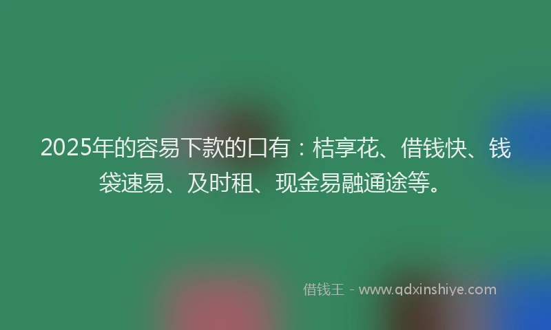 2025年的容易下款的口有：桔享花、借钱快、钱袋速易、及时租、现金易融通途等。