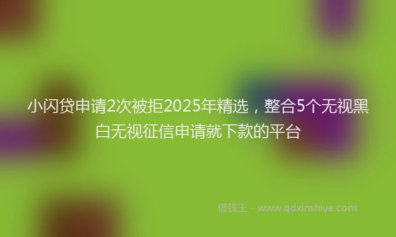 小闪贷申请2次被拒2025年精选，整合5个无视黑白无视征信申请就下款的平台