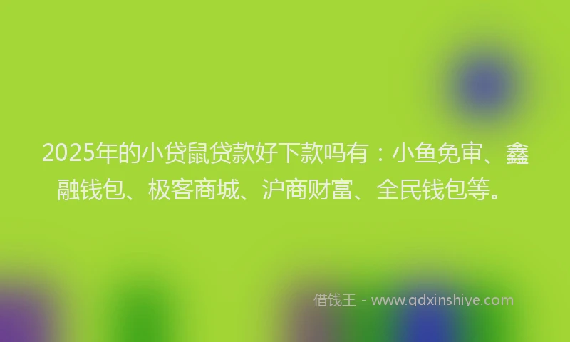 2025年的小贷鼠贷款好下款吗有：小鱼免审、鑫融钱包、极客商城、沪商财富、全民钱包等。
