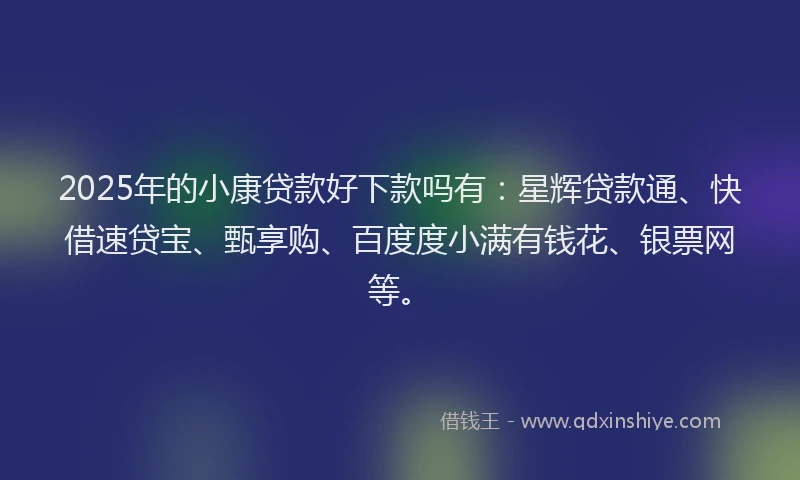2025年的小康贷款好下款吗有：星辉贷款通、快借速贷宝、甄享购、百度度小满有钱花、银票网等。