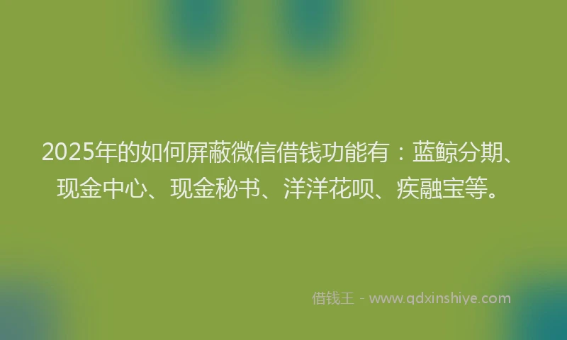 2025年的如何屏蔽微信借钱功能有：蓝鲸分期、现金中心、现金秘书、洋洋花呗、疾融宝等。