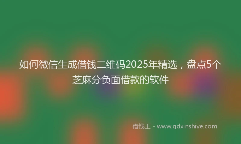 如何微信生成借钱二维码2025年精选，盘点5个芝麻分负面借款的软件