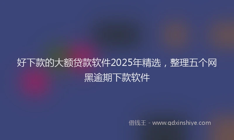 好下款的大额贷款软件2025年精选，整理五个网黑逾期下款软件