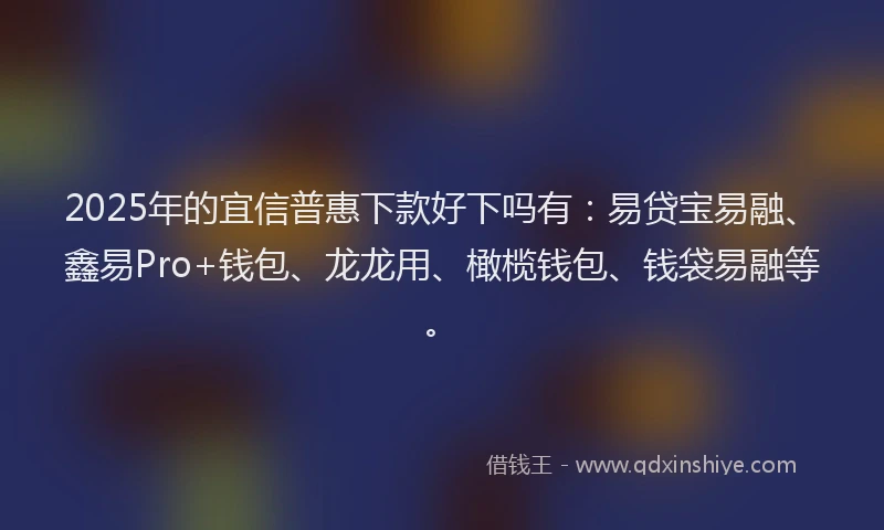 2025年的宜信普惠下款好下吗有：易贷宝易融、鑫易Pro+钱包、龙龙用、橄榄钱包、钱袋易融等。