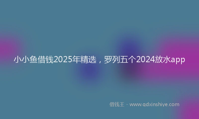 小小鱼借钱2025年精选，罗列五个2024放水app