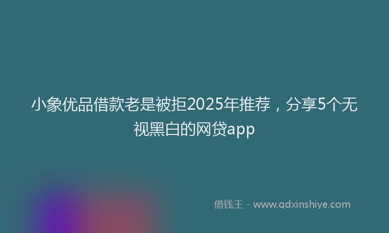 小象优品借款老是被拒2025年推荐，分享5个无视黑白的网贷app