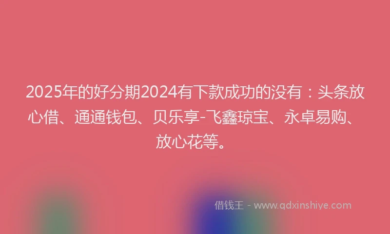 2025年的好分期2024有下款成功的没有：头条放心借、通通钱包、贝乐享-飞鑫琼宝、永卓易购、放心花等。