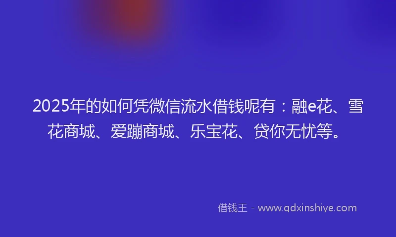2025年的如何凭微信流水借钱呢有：融e花、雪花商城、爱蹦商城、乐宝花、贷你无忧等。