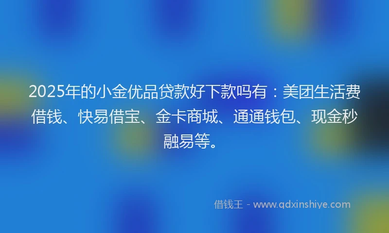 2025年的小金优品贷款好下款吗有：美团生活费借钱、快易借宝、金卡商城、通通钱包、现金秒融易等。