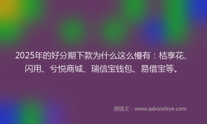 2025年的好分期下款为什么这么慢有：桔享花、闪用、兮悦商城、瑞信宝钱包、易借宝等。