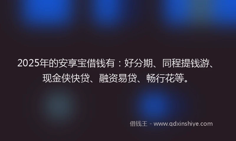 2025年的安享宝借钱有：好分期、同程提钱游、现金侠快贷、融资易贷、畅行花等。
