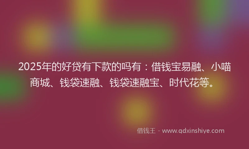 2025年的好贷有下款的吗有：借钱宝易融、小喵商城、钱袋速融、钱袋速融宝、时代花等。