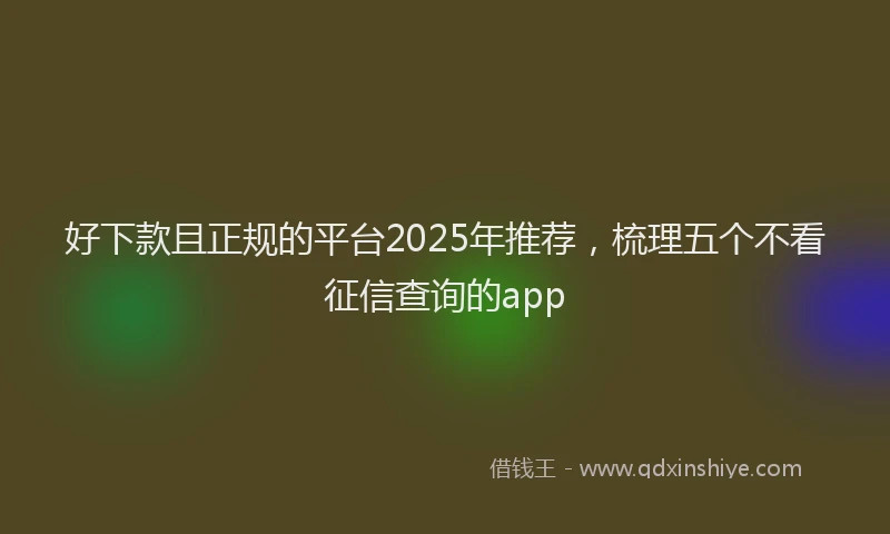 好下款且正规的平台2025年推荐，梳理五个不看征信查询的app