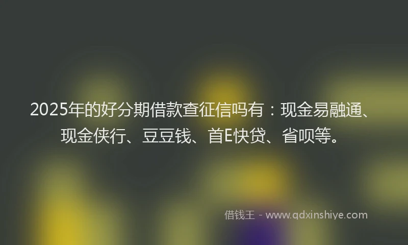 2025年的好分期借款查征信吗有：现金易融通、现金侠行、豆豆钱、首E快贷、省呗等。