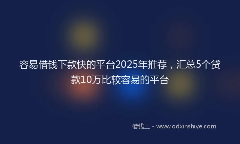 容易借钱下款快的平台2025年推荐，汇总5个贷款10万比较容易的平台