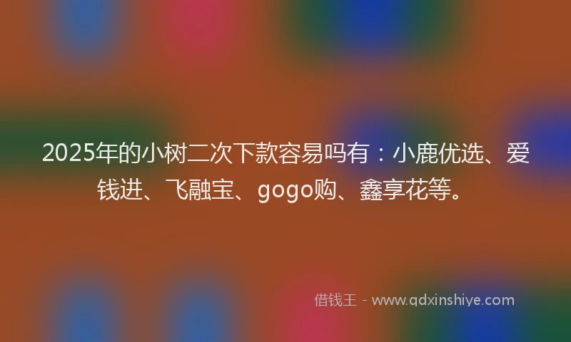2025年的小树二次下款容易吗有：小鹿优选、爱钱进、飞融宝、gogo购、鑫享花等。