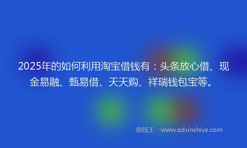 2025年的如何利用淘宝借钱有：头条放心借、现金易融、甄易借、天天购、祥瑞钱包宝等。