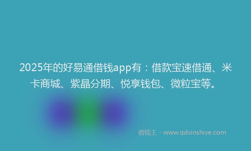 2025年的好易通借钱app有：借款宝速借通、米卡商城、紫晶分期、悦享钱包、微粒宝等。