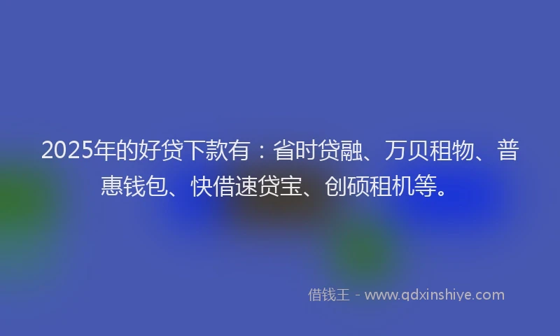 2025年的好贷下款有：省时贷融、万贝租物、普惠钱包、快借速贷宝、创硕租机等。