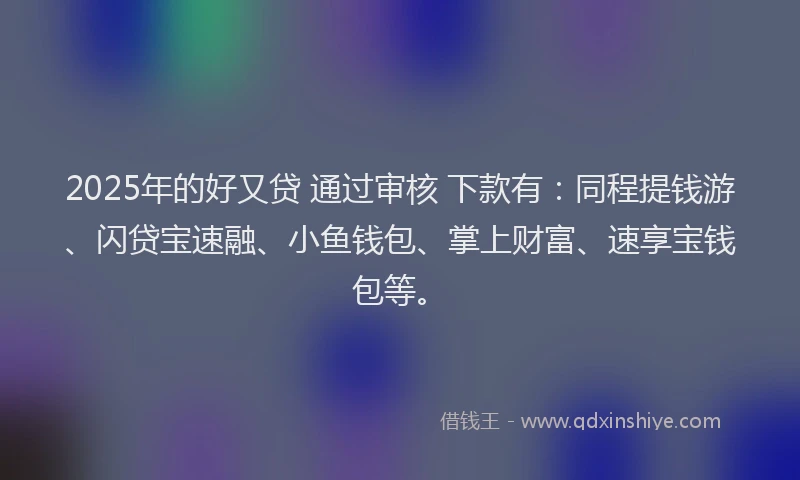 2025年的好又贷 通过审核 下款有：同程提钱游、闪贷宝速融、小鱼钱包、掌上财富、速享宝钱包等。