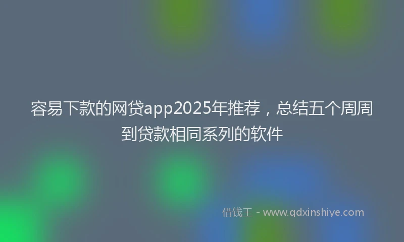 容易下款的网贷app2025年推荐，总结五个周周到贷款相同系列的软件