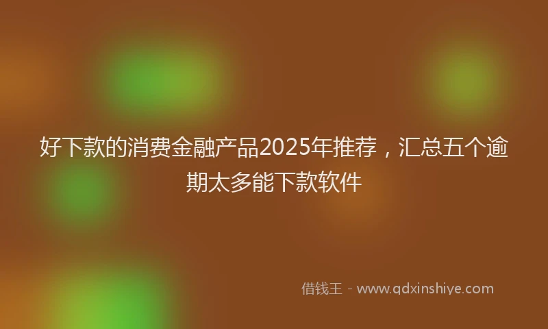 好下款的消费金融产品2025年推荐，汇总五个逾期太多能下款软件