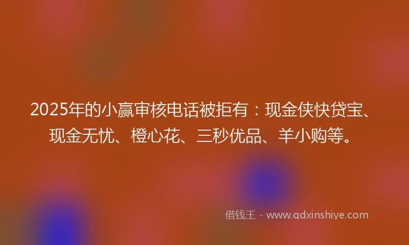 2025年的小赢审核电话被拒有：现金侠快贷宝、现金无忧、橙心花、三秒优品、羊小购等。