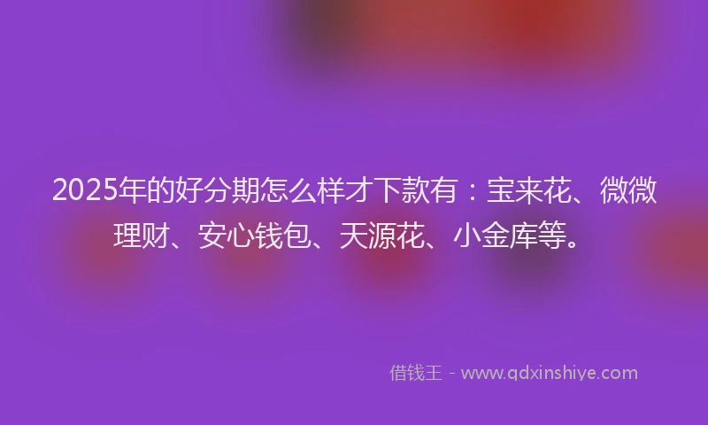 2025年的好分期怎么样才下款有：宝来花、微微理财、安心钱包、天源花、小金库等。
