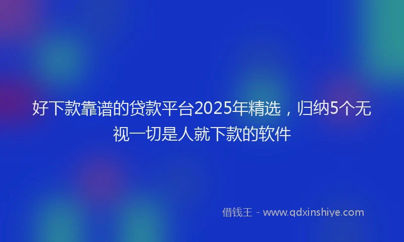 好下款靠谱的贷款平台2025年精选，归纳5个无视一切是人就下款的软件