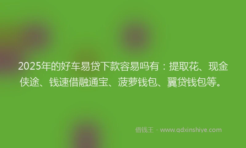 2025年的好车易贷下款容易吗有：提取花、现金侠途、钱速借融通宝、菠萝钱包、翼贷钱包等。