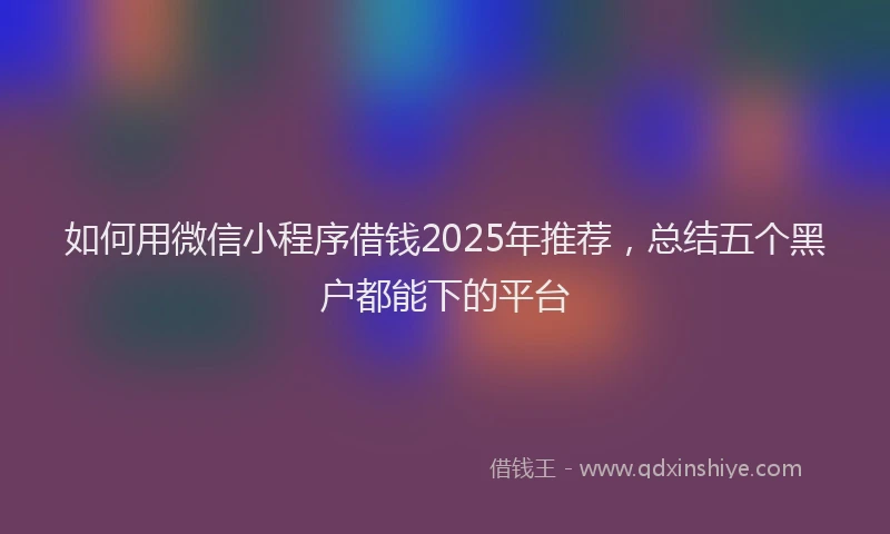 如何用微信小程序借钱2025年推荐，总结五个黑户都能下的平台