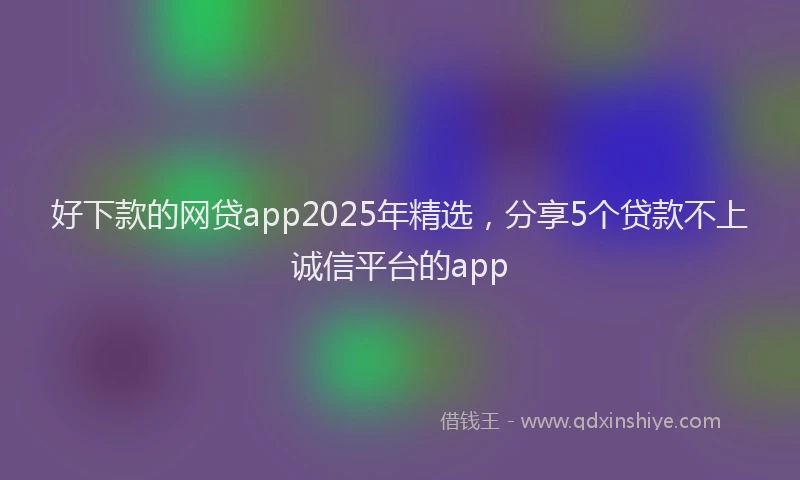 好下款的网贷app2025年精选，分享5个贷款不上诚信平台的app