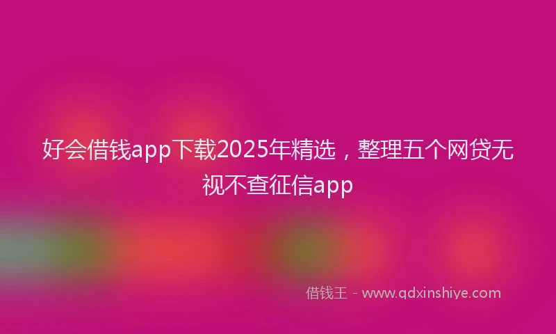 好会借钱app下载2025年精选，整理五个网贷无视不查征信app