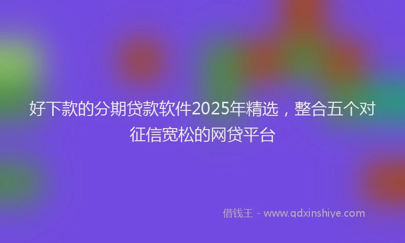 好下款的分期贷款软件2025年精选，整合五个对征信宽松的网贷平台