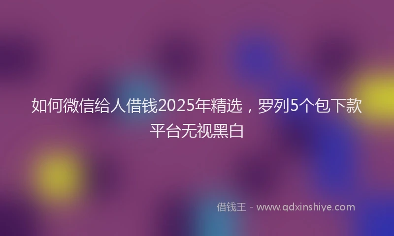 如何微信给人借钱2025年精选，罗列5个包下款平台无视黑白