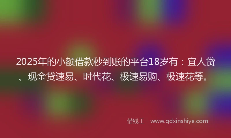 2025年的小额借款秒到账的平台18岁有：宜人贷、现金贷速易、时代花、极速易购、极速花等。