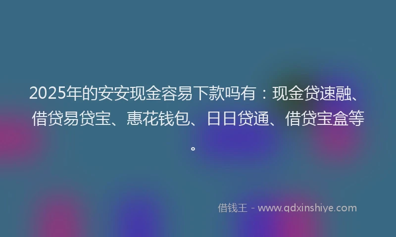 2025年的安安现金容易下款吗有：现金贷速融、借贷易贷宝、惠花钱包、日日贷通、借贷宝盒等。