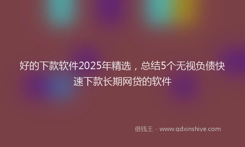 好的下款软件2025年精选，总结5个无视负债快速下款长期网贷的软件