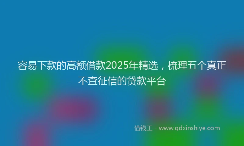 容易下款的高额借款2025年精选，梳理五个真正不查征信的贷款平台