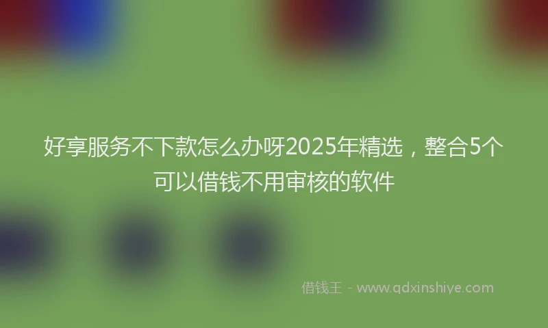 好享服务不下款怎么办呀2025年精选，整合5个可以借钱不用审核的软件