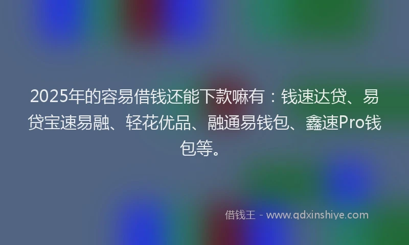 2025年的容易借钱还能下款嘛有：钱速达贷、易贷宝速易融、轻花优品、融通易钱包、鑫速Pro钱包等。