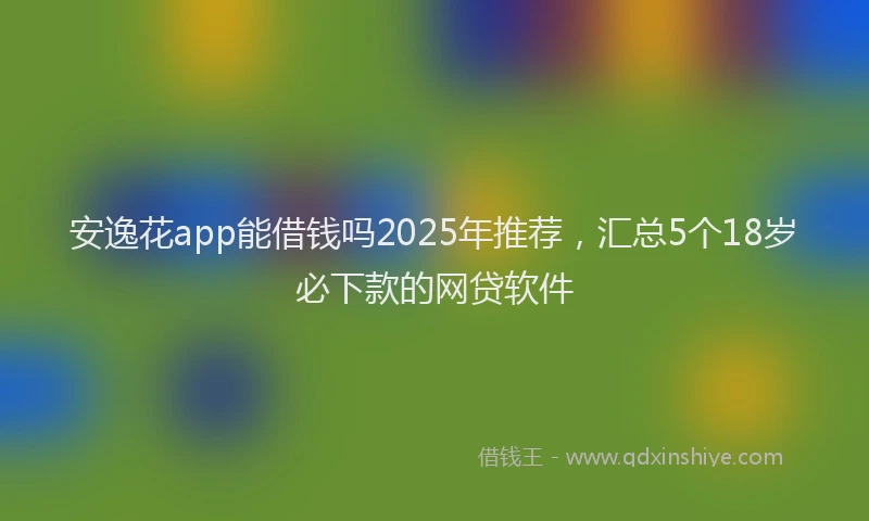 安逸花app能借钱吗2025年推荐，汇总5个18岁必下款的网贷软件