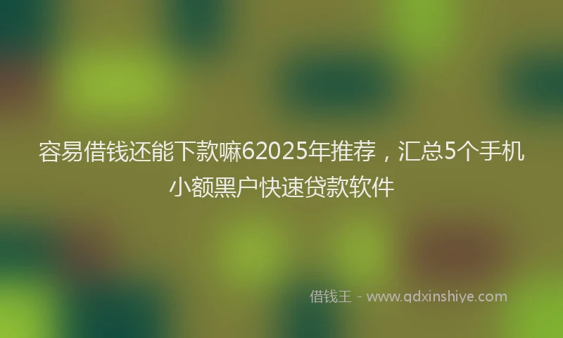 容易借钱还能下款嘛62025年推荐，汇总5个手机小额黑户快速贷款软件