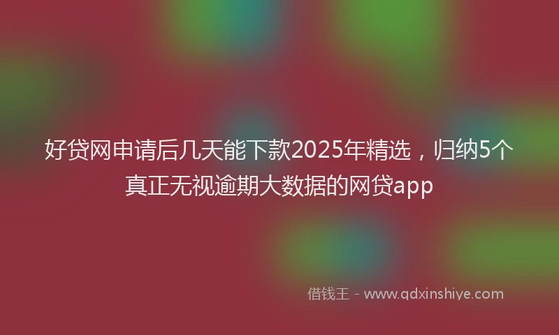 好贷网申请后几天能下款2025年精选，归纳5个真正无视逾期大数据的网贷app