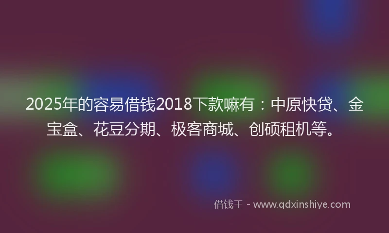 2025年的容易借钱2018下款嘛有:中原快贷、金宝盒、花豆分期、极客商城、创硕租机等。