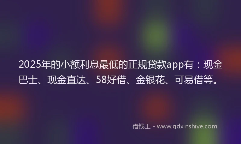 2025年的小额利息最低的正规贷款app有：现金巴士、现金直达、58好借、金银花、可易借等。