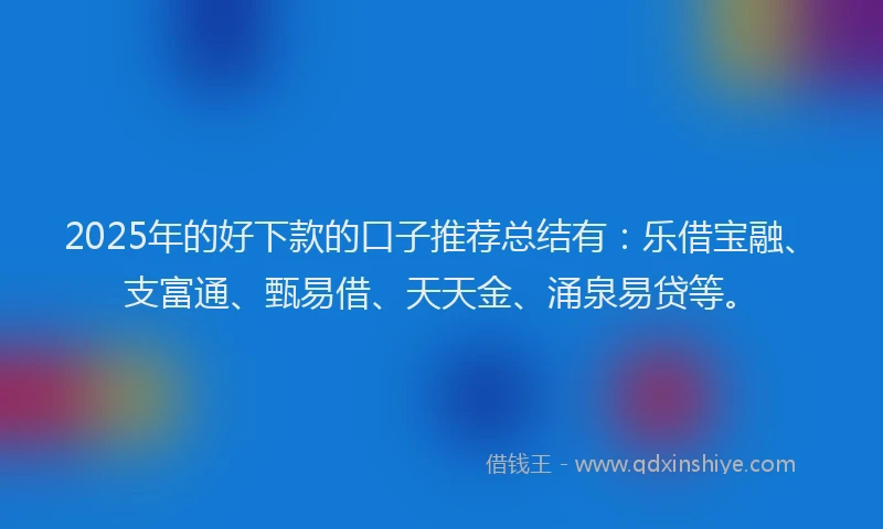 2025年的好下款的口子推荐总结有：乐借宝融、支富通、甄易借、天天金、涌泉易贷等。