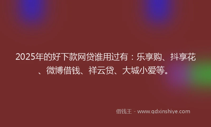 2025年的好下款网贷谁用过有：乐享购、抖享花、微博借钱、祥云贷、大城小爱等。