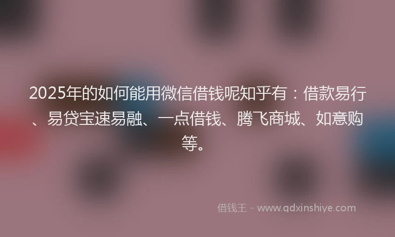 2025年的如何能用微信借钱呢知乎有：借款易行、易贷宝速易融、一点借钱、腾飞商城、如意购等。