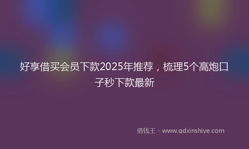 好享借买会员下款2025年推荐，梳理5个高炮口子秒下款最新